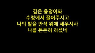 깊은 웅덩이와
수렁에서 끌어주시고
나의 발을 반석 위에 세우시사
나를 튼튼히 하셨네
 