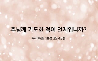 주님께 기도한 적이 언제입니까?
누가복음 18장 35-43절
 