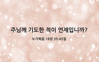 주님께 기도한 적이 언제입니까?
누가복음 18장 35-43절
 
