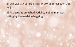 35 여리고에 가까이 가셨을 때에 한 맹인이 길 가에 앉아 구걸
하다가
35 As Jesus approached Jericho, a blind man was
sitting by the roadside begging.
 