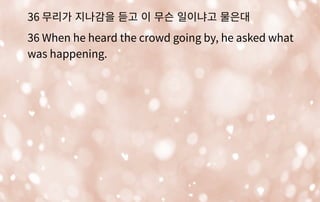 36 무리가 지나감을 듣고 이 무슨 일이냐고 물은대
36 When he heard the crowd going by, he asked what
was happening.
 