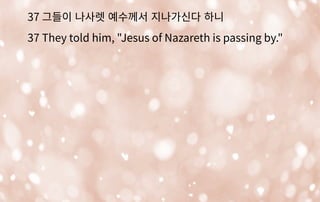 37 그들이 나사렛 예수께서 지나가신다 하니
37 They told him, "Jesus of Nazareth is passing by."
 