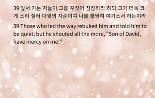 39 앞서 가는 자들이 그를 꾸짖어 잠잠하라 하되 그가 더욱 크
게 소리 질러 다윗의 자손이여 나를 불쌍히 여기소서 하는지라
39 Those who led the way rebuked him and told him to
be quiet, but he shouted all the more, "Son of David,
have mercy on me!"
 