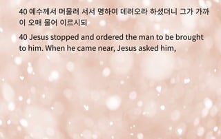 40 예수께서 머물러 서서 명하여 데려오라 하셨더니 그가 가까
이 오매 물어 이르시되
40 Jesus stopped and ordered the man to be brought
to him. When he came near, Jesus asked him,
 