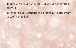 41 네게 무엇을 하여 주기를 원하느냐 이르되 주여 보기를 원
하나이다
41 "What do you want me to do for you?" "Lord, I want
to see," he replied.
 