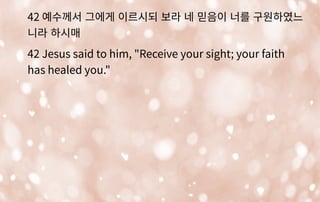 42 예수께서 그에게 이르시되 보라 네 믿음이 너를 구원하였느
니라 하시매
42 Jesus said to him, "Receive your sight; your faith
has healed you."
 