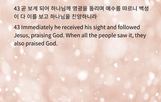 43 곧 보게 되어 하나님께 영광을 돌리며 예수를 따르니 백성
이 다 이를 보고 하나님을 찬양하니라
43 Immediately he received his sight and followed
Jesus, praising God. When all the people saw it, they
also praised God.
 
