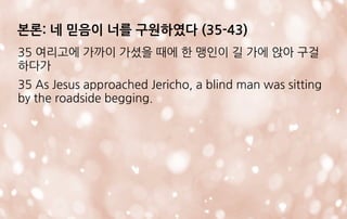 본론: 네 믿음이 너를 구원하였다 (35-43)
35 여리고에 가까이 가셨을 때에 한 맹인이 길 가에 앉아 구걸
하다가
35 As Jesus approached Jericho, a blind man was sitting
by the roadside begging.
 
