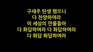 구세주 탄생 했으니
다 찬양하여라
이 세상의 만물들아
다 화답하여라 다 화답하여라
다 화답 화답하여라
 