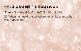 본론: 네 믿음이 너를 구원하였다 (35-43)
36 무리가 지나감을 듣고 이 무슨 일이냐고 물은대
36 When he heard the crowd going by, he asked what
was happening.
 