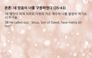 본론: 네 믿음이 너를 구원하였다 (35-43)
38 맹인이 외쳐 이르되 다윗의 자손 예수여 나를 불쌍히 여기소
서 하거늘
38 He called out, "Jesus, Son of David, have mercy on
me!"
 