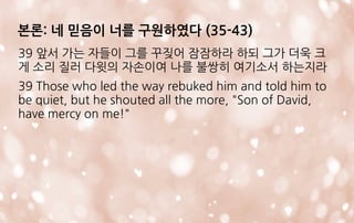 본론: 네 믿음이 너를 구원하였다 (35-43)
39 앞서 가는 자들이 그를 꾸짖어 잠잠하라 하되 그가 더욱 크
게 소리 질러 다윗의 자손이여 나를 불쌍히 여기소서 하는지라
39 Those who led the way rebuked him and told him to
be quiet, but he shouted all the more, "Son of David,
have mercy on me!"
 