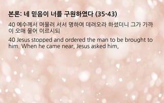본론: 네 믿음이 너를 구원하였다 (35-43)
40 예수께서 머물러 서서 명하여 데려오라 하셨더니 그가 가까
이 오매 물어 이르시되
40 Jesus stopped and ordered the man to be brought to
him. When he came near, Jesus asked him,
 