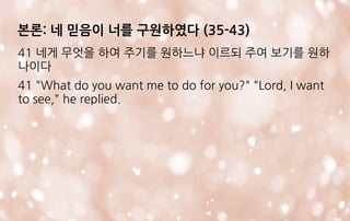 본론: 네 믿음이 너를 구원하였다 (35-43)
41 네게 무엇을 하여 주기를 원하느냐 이르되 주여 보기를 원하
나이다
41 "What do you want me to do for you?" "Lord, I want
to see," he replied.
 