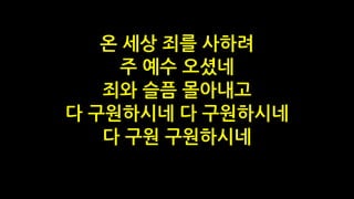 온 세상 죄를 사하려
주 예수 오셨네
죄와 슬픔 몰아내고
다 구원하시네 다 구원하시네
다 구원 구원하시네
 