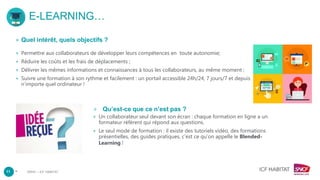 –
E-LEARNING…
+ Quel intérêt, quels objectifs ?
+ Permettre aux collaborateurs de développer leurs compétences en toute autonomie;
+ Réduire les coûts et les frais de déplacements ;
+ Délivrer les mêmes informations et connaissances à tous les collaborateurs, au même moment ;
+ Suivre une formation à son rythme et facilement : un portail accessible 24h/24, 7 jours/7 et depuis
n’importe quel ordinateur !
+ Qu’est-ce que ce n’est pas ?
+ Un collaborateur seul devant son écran : chaque formation en ligne a un
formateur référent qui répond aux questions.
+ Le seul mode de formation : il existe des tutoriels vidéo, des formations
présentielles, des guides pratiques, c’est ce qu’on appelle le Blended-
Learning !
11 DRHC – ICF HABITAT
 