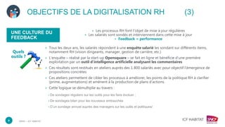 DRHC – ICF HABITAT
UNE CULTURE DU
FEEDBACK
+ Les processus RH font l’objet de mise à jour régulières
+ Les salariés sont sondés et interviennent dans cette mise à jour
+ Feedback = performance
8
+ Tous les deux ans, les salariés répondent à une enquête salarié les sondant sur différents items,
notamment RH (vision dirigeants, manager, gestion de carrière, etc.)
+ L’enquête – réalisé par la start-up Opensquare – se fait en ligne et bénéficie d’une première
exploitation par un outil d’intelligence artificielle analysant les commentaires
+ Ces résultats sont restitués en ateliers auprès des 1 800 salariés avec pour objectif l’émergence de
propositions concrètes
+ Ces ateliers permettent de cibler les processus à améliorer, les points de la politique RH à clarifier
(prime, augmentations) et amènent à la production de plans d’actions.
+ Cette logique se démultiplie au travers :
• De sondages réguliers sur les outils pour les faire évoluer ;
• De sondages bilan pour les nouveaux embauchés
• D’un sondage annuel auprès des managers sur les outils et politiques/
OBJECTIFS DE LA DIGITALISATION RH (3)
Quels
outils ?
 