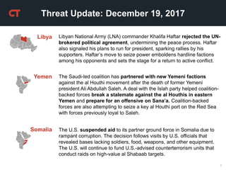 1
Threat Update: December 19, 2017
Yemen The Saudi-led coalition has partnered with new Yemeni factions
against the al Houthi movement after the death of former Yemeni
president Ali Abdullah Saleh. A deal with the Islah party helped coalition-
backed forces break a stalemate against the al Houthis in eastern
Yemen and prepare for an offensive on Sana’a. Coalition-backed
forces are also attempting to seize a key al Houthi port on the Red Sea
with forces previously loyal to Saleh.
Libyan National Army (LNA) commander Khalifa Haftar rejected the UN-
brokered political agreement, undermining the peace process. Haftar
also signaled his plans to run for president, sparking rallies by his
supporters. Haftar’s move to seize power emboldens hardline factions
among his opponents and sets the stage for a return to active conflict.
Libya
Somalia The U.S. suspended aid to its partner ground force in Somalia due to
rampant corruption. The decision follows visits by U.S. officials that
revealed bases lacking soldiers, food, weapons, and other equipment.
The U.S. will continue to fund U.S.-advised counterterrorism units that
conduct raids on high-value al Shabaab targets.
 