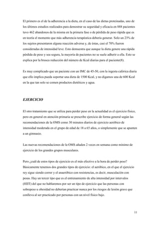 11
El primero es el de la adherencia a la dieta, en el caso de las dietas proteinadas, uno de
los últimos estudios realizados para demostrar su seguridad y eficacia en 888 pacientes
tuvo 462 abandonos de la misma en la primera fase o de pérdida de peso rápida que es
en teoría el momento que más adherencia terapéutica debería generar. Solo un 23% de
los sujetos presentaron alguna reacción adversa y, de éstas, casi el 70% fueron
consideradas de intensidad leve. Esto demuestra que aunque la dieta genere una rápida
pérdida de peso y sea segura, la mayoría de pacientes no se suele adherir a ella. Esto se
explica por la brusca reducción del número de Kcal diarias para el paciente(8).
Es muy complicado que un paciente con un IMC de 45-50, con la ingesta calórica diaria
que ello implica pueda soportar una dieta de 1500 Kcal, y no digamos una de 600 Kcal
en la que tan solo se comen productos dietéticos y agua.
EJERCICIO
El otro tratamiento que se utiliza para perder peso en la actualidad es el ejercicio físico,
pero en general en atención primaria se prescribe ejercicio de forma general según las
recomendaciones de la OMS como 30 minutos diarios de ejercicio aeróbico de
intensidad moderada en el grupo de edad de 18 a 65 años, o simplemente que se apunten
a un gimnasio.
Las nuevas recomendaciones de la OMS añaden 2 veces en semana como mínimo de
ejercicio de los grandes grupos musculares.
Pero ¿cuál de estos tipos de ejercicio es el más efectivo a la hora de perder peso?
Básicamente tenemos dos grandes tipos de ejercicio: el aeróbico, en el que el ejercicio
rey sigue siendo correr y el anaeróbico con resistencias, es decir, musculación con
pesas. Hay un tercer tipo que es el entrenamiento de alta intensidad por intervalos
(HIIT) del que no hablaremos por ser un tipo de ejercicio que las personas con
sobrepeso u obesidad no deberían practicar nunca por los riesgos de lesión grave que
conlleva al ser practicado por personas con un nivel físico bajo.
 