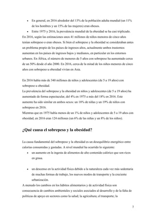 3
 En general, en 2016 alrededor del 13% de la población adulta mundial (un 11%
de los hombres y un 15% de las mujeres) eran obesos.
 Entre 1975 y 2016, la prevalencia mundial de la obesidad se ha casi triplicado.
En 2016, según las estimaciones unos 41 millones de niños menores de cinco años
tenían sobrepeso o eran obesos. Si bien el sobrepeso y la obesidad se consideraban antes
un problema propio de los países de ingresos altos, actualmente ambos trastornos
aumentan en los países de ingresos bajos y medianos, en particular en los entornos
urbanos. En África, el número de menores de 5 años con sobrepeso ha aumentado cerca
de un 50% desde el año 2000. En 2016, cerca de la mitad de los niños menores de cinco
años con sobrepeso u obesidad vivían en Asia.
En 2016 había más de 340 millones de niños y adolescentes (de 5 a 19 años) con
sobrepeso u obesidad.
La prevalencia del sobrepeso y la obesidad en niños y adolescentes (de 5 a 19 años) ha
aumentado de forma espectacular, del 4% en 1975 a más del 18% en 2016. Este
aumento ha sido similar en ambos sexos: un 18% de niñas y un 19% de niños con
sobrepeso en 2016.
Mientras que en 1975 había menos de un 1% de niños y adolescentes de 5 a 19 años con
obesidad, en 2016 eran 124 millones (un 6% de las niñas y un 8% de los niños).
¿Qué causa el sobrepeso y la obesidad?
La causa fundamental del sobrepeso y la obesidad es un desequilibrio energético entre
calorías consumidas y gastadas. A nivel mundial ha ocurrido lo siguiente:
 un aumento en la ingesta de alimentos de alto contenido calórico que son ricos
en grasa.
 un descenso en la actividad física debido a la naturaleza cada vez más sedentaria
de muchas formas de trabajo, los nuevos modos de transporte y la creciente
urbanización.
A menudo los cambios en los hábitos alimentarios y de actividad física son
consecuencia de cambios ambientales y sociales asociados al desarrollo y de la falta de
políticas de apoyo en sectores como la salud; la agricultura; el transporte; la
 