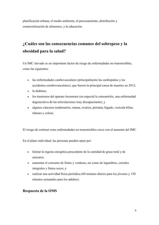 4
planificación urbana; el medio ambiente; el procesamiento, distribución y
comercialización de alimentos, y la educación.
¿Cuáles son las consecuencias comunes del sobrepeso y la
obesidad para la salud?
Un IMC elevado es un importante factor de riesgo de enfermedades no transmisibles,
como las siguientes:
 las enfermedades cardiovasculares (principalmente las cardiopatías y los
accidentes cerebrovasculares), que fueron la principal causa de muertes en 2012;
 la diabetes;
 los trastornos del aparato locomotor (en especial la osteoartritis, una enfermedad
degenerativa de las articulaciones muy discapacitante), y
 algunos cánceres (endometrio, mama, ovarios, próstata, hígado, vesícula biliar,
riñones y colon).
El riesgo de contraer estas enfermedades no transmisibles crece con el aumento del IMC
En el plano individual, las personas pueden optar por:
 limitar la ingesta energética procedente de la cantidad de grasa total y de
azúcares;
 aumentar el consumo de frutas y verduras, así como de legumbres, cereales
integrales y frutos secos; y
 realizar una actividad física periódica (60 minutos diarios para los jóvenes y 150
minutos semanales para los adultos).
Respuesta de la OMS
 