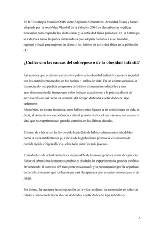 5
En la "Estrategia Mundial OMS sobre Régimen Alimentario, Actividad Física y Salud",
adoptada por la Asamblea Mundial de la Salud en 2004, se describen las medidas
necesarias para respaldar las dietas sanas y la actividad física periódica. En la Estrategia
se exhorta a todas las partes interesadas a que adopten medidas a nivel mundial,
regional y local para mejorar las dietas y los hábitos de actividad física en la población
(1).
¿Cuáles son las causas del sobrepeso o de la obesidad infantil?
Las razones que explican la creciente epidemia de obesidad infantil en nuestra sociedad
son los cambios producidos en los hábitos o estilos de vida. En las últimas décadas, se
ha producido una pérdida progresiva de hábitos alimentarios saludables y una
gran disminución del tiempo que niños dedican actualmente a la práctica diaria de
actividad física, así como un aumento del tiempo dedicado a actividades de tipo
sedentario.
Ahora bien, en última instancia, estos hábitos están ligados a las condiciones de vida, es
decir, al contexto socioeconómico, cultural y ambiental en el que vivimos, un escenario
vital que ha experimentado grandes cambios en las últimas décadas.
El ritmo de vida actual ha favorecido la pérdida de hábitos alimentarios saludables
como la dieta mediterránea y, a través de la publicidad, promueve el consumo de
comida rápida e hipercalórica, sobre todo entre los más jóvenes.
El modo de vida actual también es responsable de la menor práctica diaria de ejercicio
físico: el urbanismo de nuestros pueblos y ciudades ha experimentado grandes cambios,
favoreciendo el aumento del transporte mecanizado y la preocupación por la seguridad
en la calle, situación que ha hecho que casi desaparezca este espacio como escenario de
juego.
Por último, la creciente tecnologización de la vida cotidiana ha aumentado en todas las
edades el número de horas diarias dedicadas a actividades de tipo sedentario.
 
