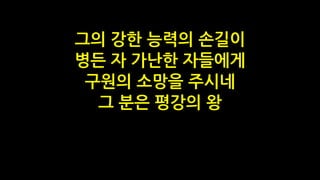 그의 강한 능력의 손길이
병든 자 가난한 자들에게
구원의 소망을 주시네
그 분은 평강의 왕
 