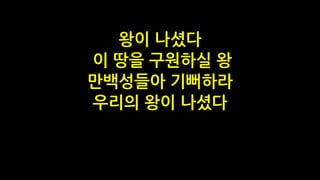 왕이 나셨다
이 땅을 구원하실 왕
만백성들아 기뻐하라
우리의 왕이 나셨다
 