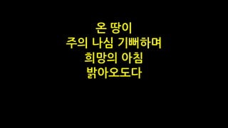 온 땅이
주의 나심 기뻐하며
희망의 아침
밝아오도다
 