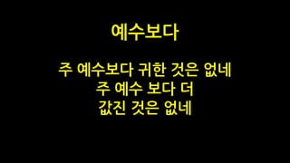 주 예수보다 귀한 것은 없네
주 예수 보다 더
값진 것은 없네
예수보다
 