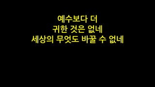예수보다 더
귀한 것은 없네
세상의 무엇도 바꿀 수 없네
 