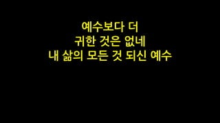 예수보다 더
귀한 것은 없네
내 삶의 모든 것 되신 예수
 