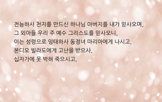 전능하사 천지를 만드신 하나님 아버지를 내가 믿사오며,
그 외아들 우리 주 예수 그리스도를 믿사오니,
이는 성령으로 잉태하사 동정녀 마리아에게 나시고,
본디오 빌라도에게 고난을 받으사,
십자가에 못 박혀 죽으시고,
 