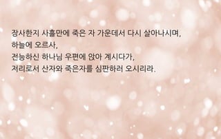 장사한지 사흘만에 죽은 자 가운데서 다시 살아나시며,
하늘에 오르사,
전능하신 하나님 우편에 앉아 계시다가,
저리로서 산자와 죽은자를 심판하러 오시리라.
 