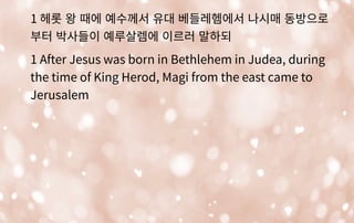 1 헤롯 왕 때에 예수께서 유대 베들레헴에서 나시매 동방으로
부터 박사들이 예루살렘에 이르러 말하되
1 After Jesus was born in Bethlehem in Judea, during
the time of King Herod, Magi from the east came to
Jerusalem
 