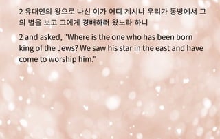 2 유대인의 왕으로 나신 이가 어디 계시냐 우리가 동방에서 그
의 별을 보고 그에게 경배하러 왔노라 하니
2 and asked, "Where is the one who has been born
king of the Jews? We saw his star in the east and have
come to worship him."
 