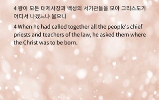 4 왕이 모든 대제사장과 백성의 서기관들을 모아 그리스도가
어디서 나겠느냐 물으니
4 When he had called together all the people's chief
priests and teachers of the law, he asked them where
the Christ was to be born.
 