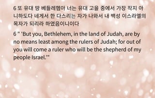 6 또 유대 땅 베들레헴아 너는 유대 고을 중에서 가장 작지 아
니하도다 네게서 한 다스리는 자가 나와서 내 백성 이스라엘의
목자가 되리라 하였음이니이다
6 " 'But you, Bethlehem, in the land of Judah, are by
no means least among the rulers of Judah; for out of
you will come a ruler who will be the shepherd of my
people Israel.'"
 
