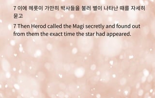 7 이에 헤롯이 가만히 박사들을 불러 별이 나타난 때를 자세히
묻고
7 Then Herod called the Magi secretly and found out
from them the exact time the star had appeared.
 