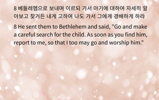 8 베들레헴으로 보내며 이르되 가서 아기에 대하여 자세히 알
아보고 찾거든 내게 고하여 나도 가서 그에게 경배하게 하라
8 He sent them to Bethlehem and said, "Go and make
a careful search for the child. As soon as you fnd him,
report to me, so that I too may go and worship him."
 