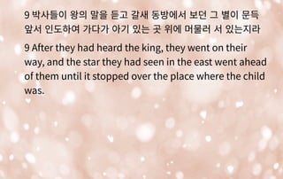 9 박사들이 왕의 말을 듣고 갈새 동방에서 보던 그 별이 문득
앞서 인도하여 가다가 아기 있는 곳 위에 머물러 서 있는지라
9 After they had heard the king, they went on their
way, and the star they had seen in the east went ahead
of them until it stopped over the place where the child
was.
 
