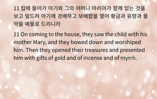 11 집에 들어가 아기와 그의 어머니 마리아가 함께 있는 것을
보고 엎드려 아기께 경배하고 보배합을 열어 황금과 유향과 몰
약을 예물로 드리니라
11 On coming to the house, they saw the child with his
mother Mary, and they bowed down and worshiped
him. Then they opened their treasures and presented
him with gifts of gold and of incense and of myrrh.
 