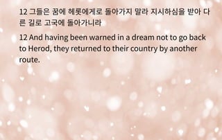 12 그들은 꿈에 헤롯에게로 돌아가지 말라 지시하심을 받아 다
른 길로 고국에 돌아가니라
12 And having been warned in a dream not to go back
to Herod, they returned to their country by another
route.
 