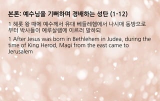 본론: 예수님을 기뻐하며 경배하는 성탄 (1-12)
1 헤롯 왕 때에 예수께서 유대 베들레헴에서 나시매 동방으로
부터 박사들이 예루살렘에 이르러 말하되
1 After Jesus was born in Bethlehem in Judea, during the
time of King Herod, Magi from the east came to
Jerusalem
 