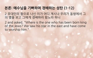 2 유대인의 왕으로 나신 이가 어디 계시냐 우리가 동방에서 그
의 별을 보고 그에게 경배하러 왔노라 하니
2 and asked, "Where is the one who has been born king
of the Jews? We saw his star in the east and have come
to worship him."
본론: 예수님을 기뻐하며 경배하는 성탄 (1-12)
 