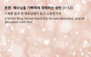 3 헤롯 왕과 온 예루살렘이 듣고 소동한지라
3 When King Herod heard this he was disturbed, and all
Jerusalem with him.
본론: 예수님을 기뻐하며 경배하는 성탄 (1-12)
 