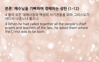 4 왕이 모든 대제사장과 백성의 서기관들을 모아 그리스도가
어디서 나겠느냐 물으니
4 When he had called together all the people's chief
priests and teachers of the law, he asked them where
the Christ was to be born.
본론: 예수님을 기뻐하며 경배하는 성탄 (1-12)
 
