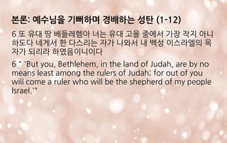 6 또 유대 땅 베들레헴아 너는 유대 고을 중에서 가장 작지 아니
하도다 네게서 한 다스리는 자가 나와서 내 백성 이스라엘의 목
자가 되리라 하였음이니이다
6 " 'But you, Bethlehem, in the land of Judah, are by no
means least among the rulers of Judah; for out of you
will come a ruler who will be the shepherd of my people
Israel.'"
본론: 예수님을 기뻐하며 경배하는 성탄 (1-12)
 