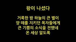 거룩한 밤 하늘의 큰 별이
양 떼를 지키던 목자들에게
큰 기쁨의 소식을 전했네
온 세상 알도록
왕이 나셨다
 