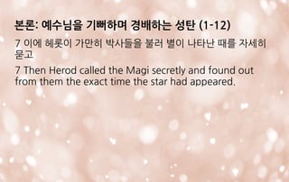 7 이에 헤롯이 가만히 박사들을 불러 별이 나타난 때를 자세히
묻고
7 Then Herod called the Magi secretly and found out
from them the exact time the star had appeared.
본론: 예수님을 기뻐하며 경배하는 성탄 (1-12)
 
